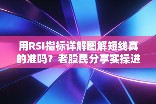 用RSI指标详解图解短线真的准吗？老股民分享实操进阶技巧！
