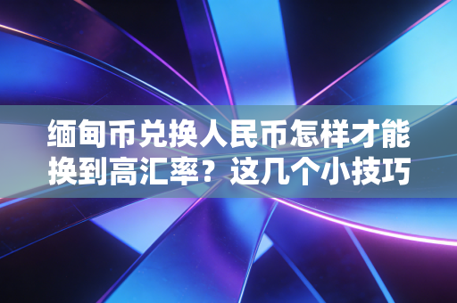缅甸币兑换人民币怎样才能换到高汇率？这几个小技巧很实用！