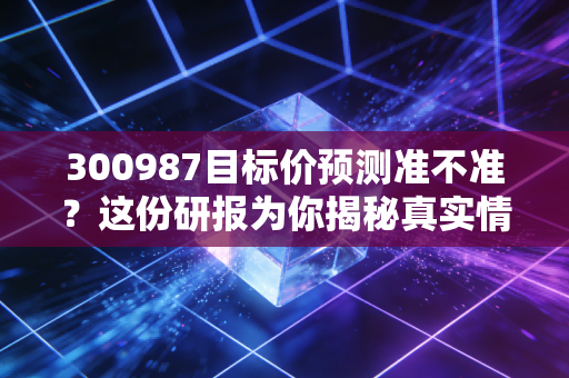 300987目标价预测准不准？这份研报为你揭秘真实情况。
