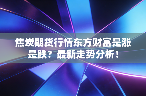 焦炭期货行情东方财富是涨是跌？最新走势分析！