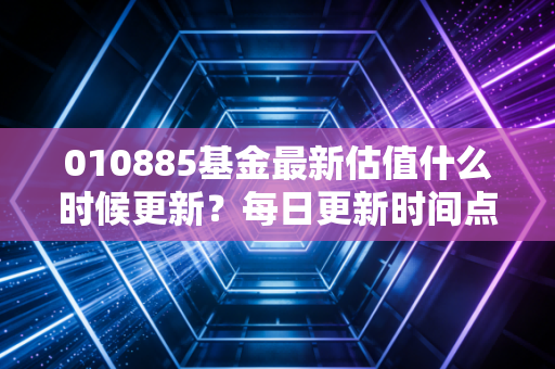 010885基金最新估值什么时候更新？每日更新时间点详解！