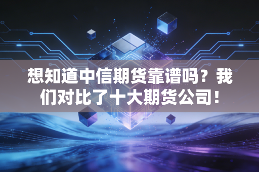 想知道中信期货靠谱吗？我们对比了十大期货公司！