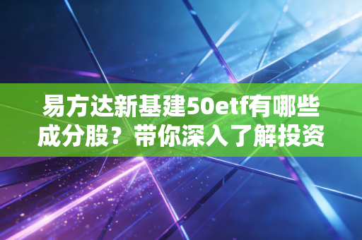 易方达新基建50etf有哪些成分股？带你深入了解投资组合！
