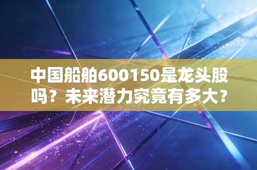 中国船舶600150是龙头股吗？未来潜力究竟有多大？