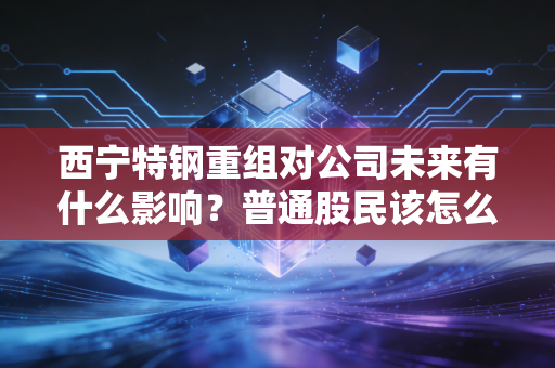 西宁特钢重组对公司未来有什么影响？普通股民该怎么办？