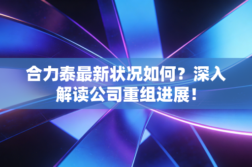 合力泰最新状况如何？深入解读公司重组进展！