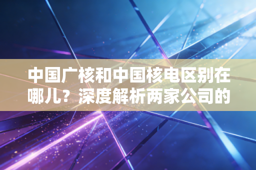 中国广核和中国核电区别在哪儿？深度解析两家公司的发展历史！