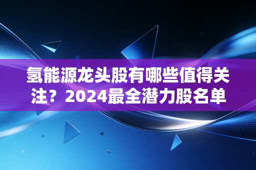 氢能源龙头股有哪些值得关注？2024最全潜力股名单来了！