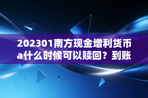 202301南方现金增利货币a什么时候可以赎回？到账时间要多久？