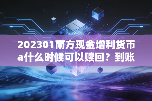 202301南方现金增利货币a什么时候可以赎回？到账时间要多久？