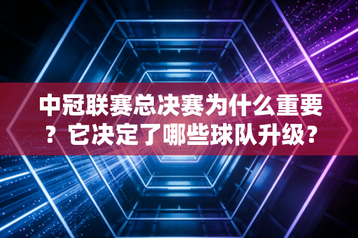 中冠联赛总决赛为什么重要？它决定了哪些球队升级？