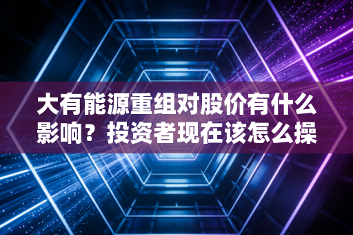 大有能源重组对股价有什么影响？投资者现在该怎么操作？