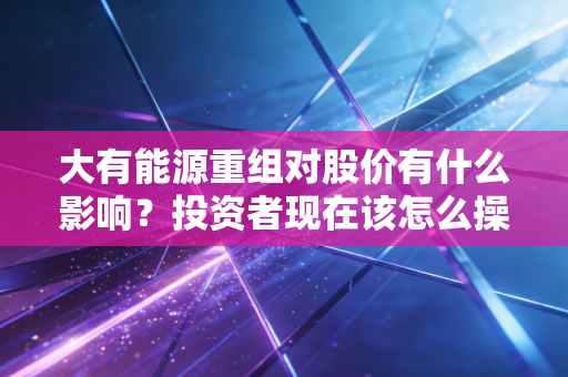 大有能源重组对股价有什么影响？投资者现在该怎么操作？