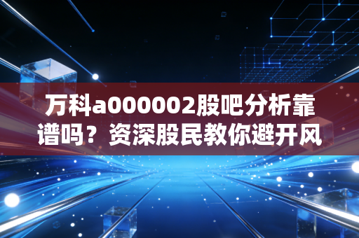 万科a000002股吧分析靠谱吗？资深股民教你避开风险！