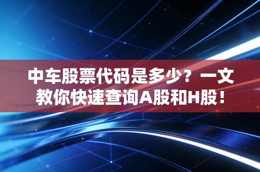 中车股票代码是多少？一文教你快速查询A股和H股！