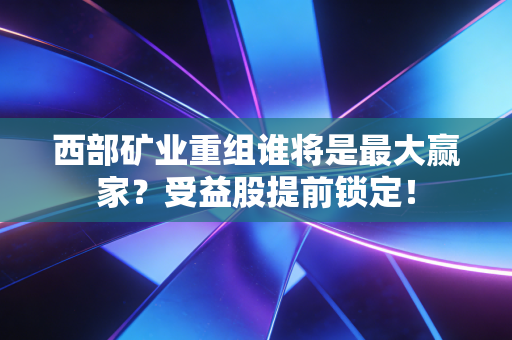 西部矿业重组谁将是最大赢家？受益股提前锁定！