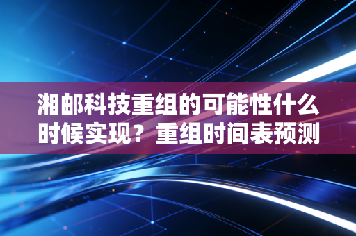 湘邮科技重组的可能性什么时候实现？重组时间表预测！