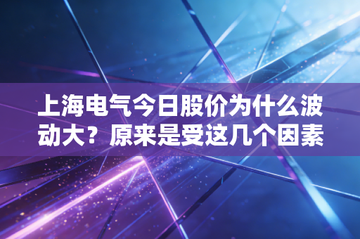上海电气今日股价为什么波动大？原来是受这几个因素影响
