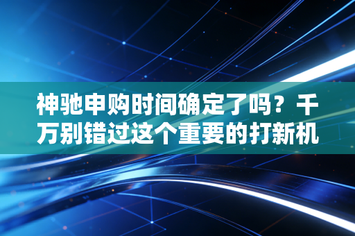 神驰申购时间确定了吗？千万别错过这个重要的打新机会！