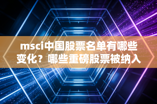 msci中国股票名单有哪些变化？哪些重磅股票被纳入了？
