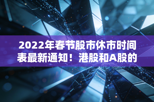2022年春节股市休市时间表最新通知！港股和A股的休市安排有区别吗？