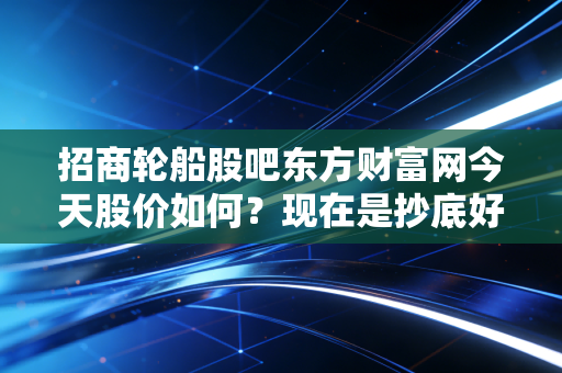 招商轮船股吧东方财富网今天股价如何？现在是抄底好时机吗？