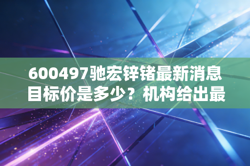 600497驰宏锌锗最新消息目标价是多少？机构给出最新投资评级！