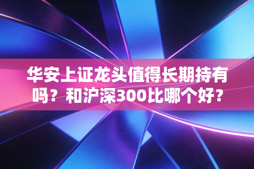 华安上证龙头值得长期持有吗？和沪深300比哪个好？