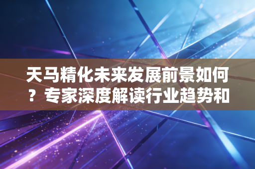 天马精化未来发展前景如何？专家深度解读行业趋势和潜力！
