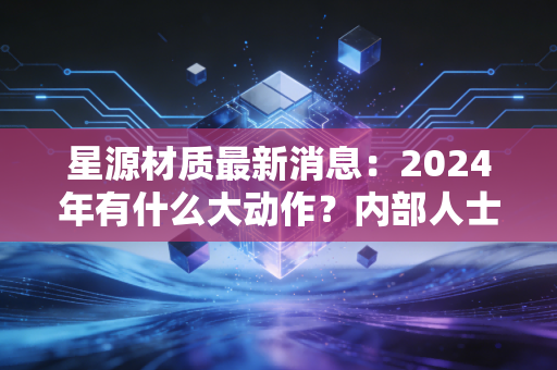 星源材质最新消息：2024年有什么大动作？内部人士提前透露！