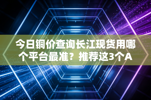 今日铜价查询长江现货用哪个平台最准？推荐这3个APP！
