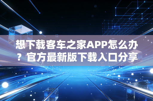 想下载客车之家APP怎么办？官方最新版下载入口分享！