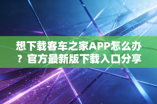 想下载客车之家APP怎么办？官方最新版下载入口分享！