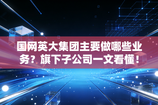 国网英大集团主要做哪些业务？旗下子公司一文看懂！
