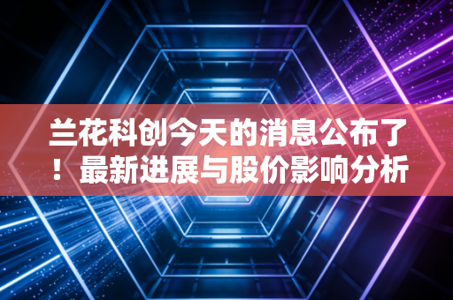 兰花科创今天的消息公布了！最新进展与股价影响分析！