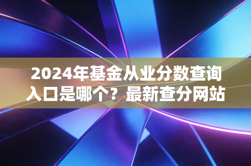 2024年基金从业分数查询入口是哪个？最新查分网站公布！