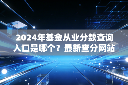 2024年基金从业分数查询入口是哪个？最新查分网站公布！