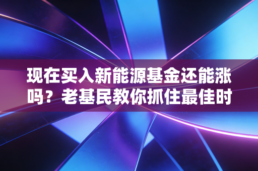 现在买入新能源基金还能涨吗？老基民教你抓住最佳时机！