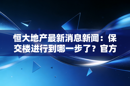 恒大地产最新消息新闻：保交楼进行到哪一步了？官方最新回应来了！