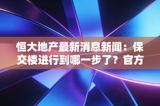 恒大地产最新消息新闻：保交楼进行到哪一步了？官方最新回应来了！