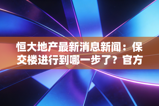 恒大地产最新消息新闻：保交楼进行到哪一步了？官方最新回应来了！