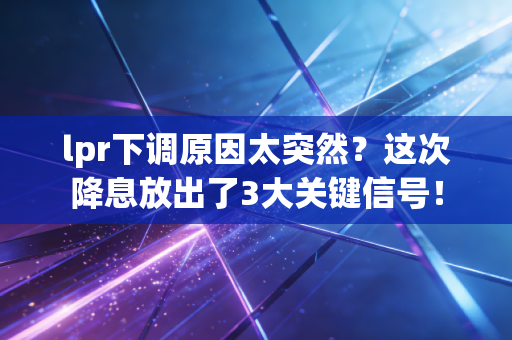 lpr下调原因太突然？这次降息放出了3大关键信号！