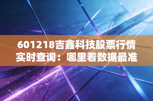 601218吉鑫科技股票行情实时查询：哪里看数据最准确？
