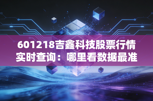601218吉鑫科技股票行情实时查询：哪里看数据最准确？