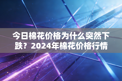今日棉花价格为什么突然下跌？2024年棉花价格行情今日预测分析！