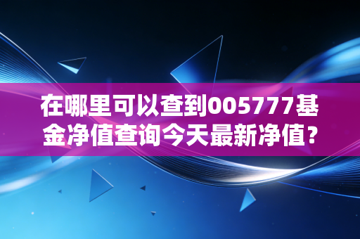 在哪里可以查到005777基金净值查询今天最新净值？推荐这几个渠道！