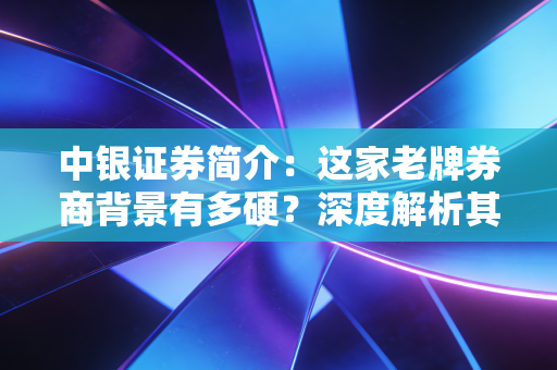 中银证券简介：这家老牌券商背景有多硬？深度解析其发展史！