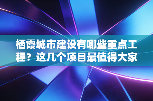 栖霞城市建设有哪些重点工程？这几个项目最值得大家关注！