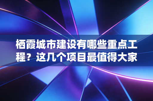 栖霞城市建设有哪些重点工程？这几个项目最值得大家关注！