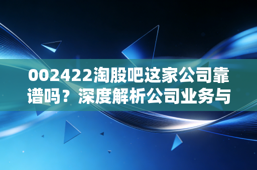 002422淘股吧这家公司靠谱吗？深度解析公司业务与核心竞争力如何